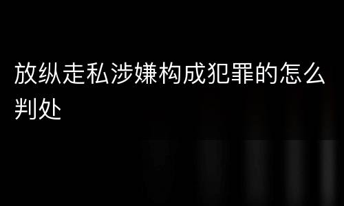 放纵走私涉嫌构成犯罪的怎么判处