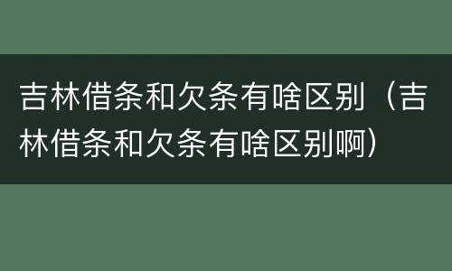 吉林借条和欠条有啥区别（吉林借条和欠条有啥区别啊）