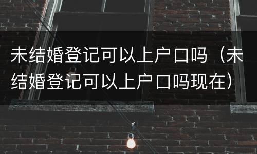 未结婚登记可以上户口吗（未结婚登记可以上户口吗现在）