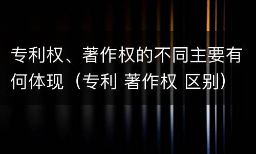 专利权、著作权的不同主要有何体现（专利 著作权 区别）