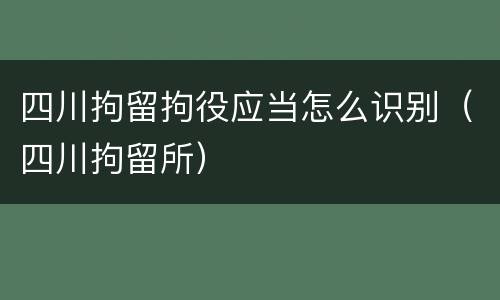 四川拘留拘役应当怎么识别（四川拘留所）