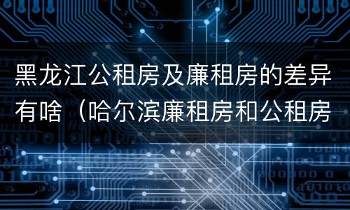 黑龙江公租房及廉租房的差异有啥（哈尔滨廉租房和公租房有什么区别）