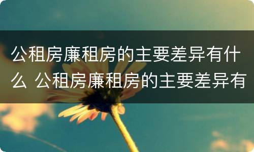 公租房廉租房的主要差异有什么 公租房廉租房的主要差异有什么影响