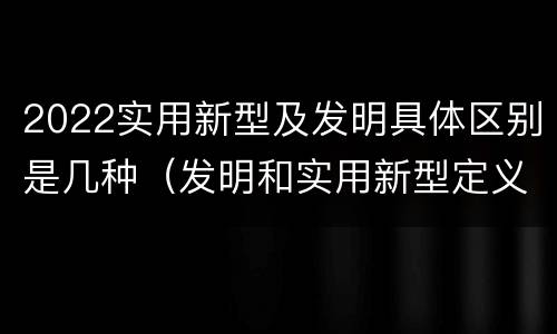 2022实用新型及发明具体区别是几种（发明和实用新型定义）