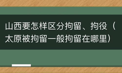 山西要怎样区分拘留、拘役（太原被拘留一般拘留在哪里）