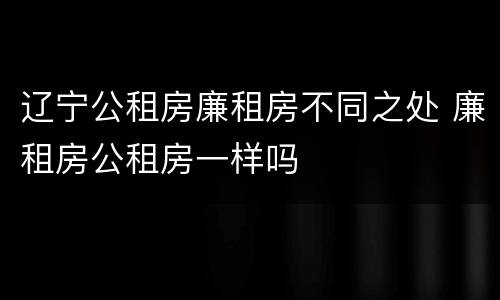 辽宁公租房廉租房不同之处 廉租房公租房一样吗