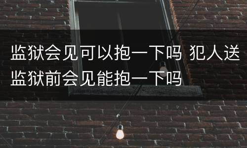 监狱会见可以抱一下吗 犯人送监狱前会见能抱一下吗