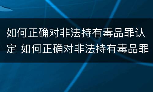如何正确对非法持有毒品罪认定 如何正确对非法持有毒品罪认定