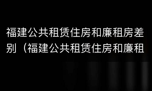 福建公共租赁住房和廉租房差别（福建公共租赁住房和廉租房差别在哪）