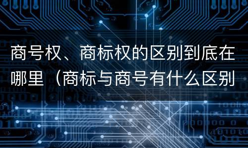 商号权、商标权的区别到底在哪里（商标与商号有什么区别）