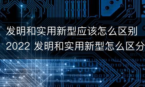 发明和实用新型应该怎么区别2022 发明和实用新型怎么区分