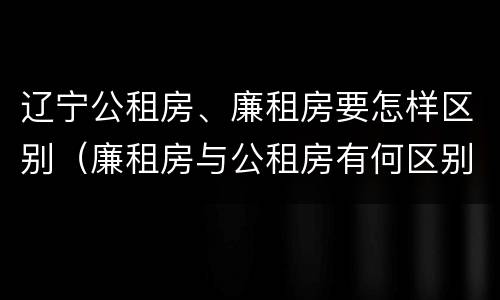 辽宁公租房、廉租房要怎样区别（廉租房与公租房有何区别）
