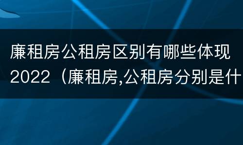 廉租房公租房区别有哪些体现2022（廉租房,公租房分别是什么意思?）