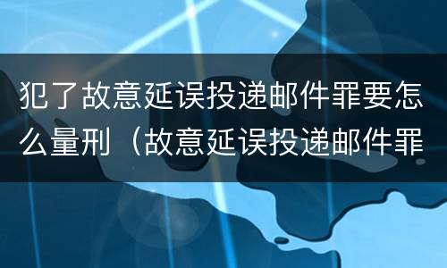 犯了故意延误投递邮件罪要怎么量刑（故意延误投递邮件罪的立案标准）