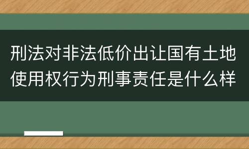 刑法对非法低价出让国有土地使用权行为刑事责任是什么样