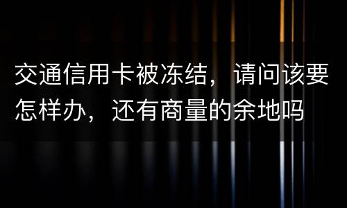 交通信用卡被冻结，请问该要怎样办，还有商量的余地吗