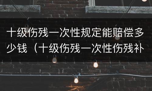 十级伤残一次性规定能赔偿多少钱（十级伤残一次性伤残补助金赔偿标准）