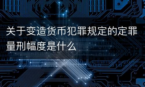 关于变造货币犯罪规定的定罪量刑幅度是什么