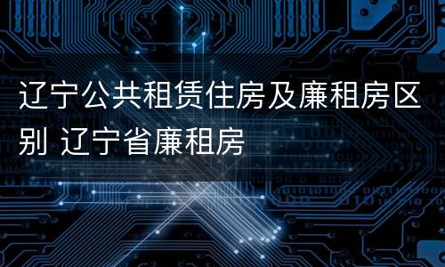 辽宁公共租赁住房及廉租房区别 辽宁省廉租房
