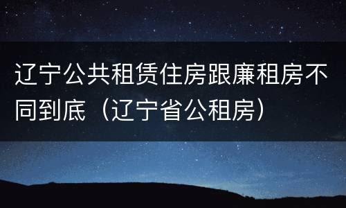 辽宁公共租赁住房跟廉租房不同到底（辽宁省公租房）