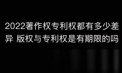 2022著作权专利权都有多少差异 版权与专利权是有期限的吗