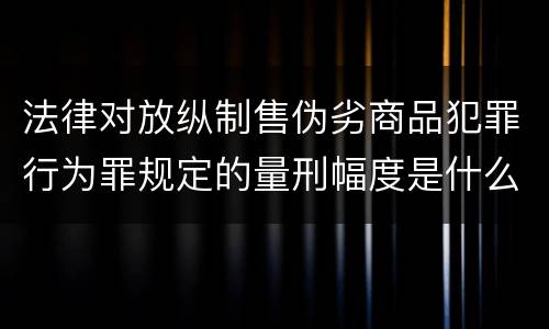 法律对放纵制售伪劣商品犯罪行为罪规定的量刑幅度是什么