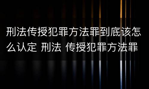 刑法传授犯罪方法罪到底该怎么认定 刑法 传授犯罪方法罪