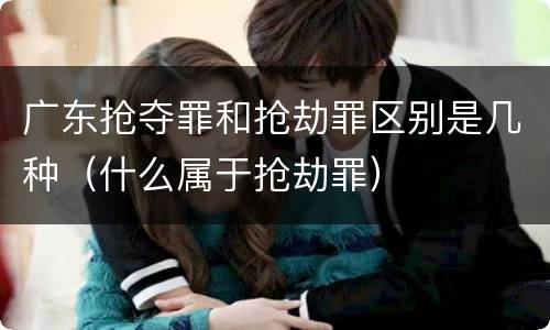 广东抢夺罪和抢劫罪区别是几种（什么属于抢劫罪）