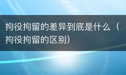 拘役拘留的差异到底是什么（拘役拘留的区别）