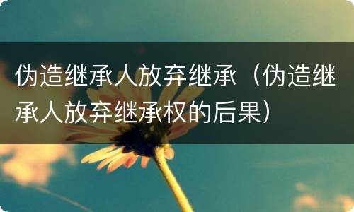 伪造继承人放弃继承（伪造继承人放弃继承权的后果）