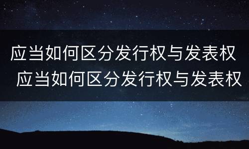 应当如何区分发行权与发表权 应当如何区分发行权与发表权的区别