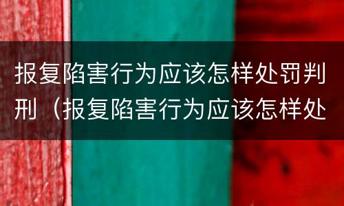 报复陷害行为应该怎样处罚判刑（报复陷害行为应该怎样处罚判刑的）