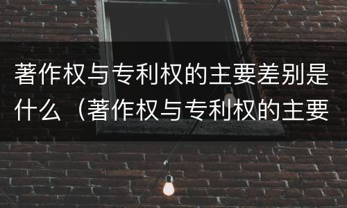 著作权与专利权的主要差别是什么（著作权与专利权的主要区别是什么）