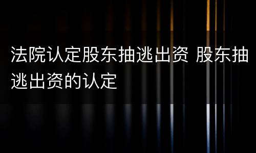法院认定股东抽逃出资 股东抽逃出资的认定