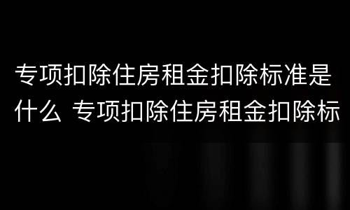 专项扣除住房租金扣除标准是什么 专项扣除住房租金扣除标准是什么样的