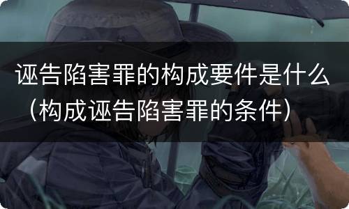 诬告陷害罪的构成要件是什么（构成诬告陷害罪的条件）
