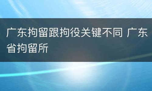 广东拘留跟拘役关键不同 广东省拘留所