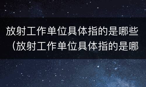 放射工作单位具体指的是哪些（放射工作单位具体指的是哪些人）