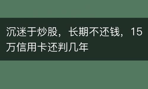 沉迷于炒股，长期不还钱，15万信用卡还判几年