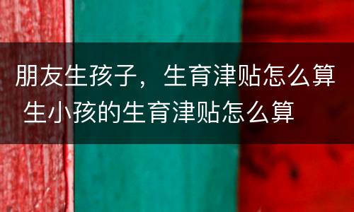 朋友生孩子，生育津贴怎么算 生小孩的生育津贴怎么算