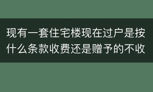现有一套住宅楼现在过户是按什么条款收费还是赠予的不收费呀