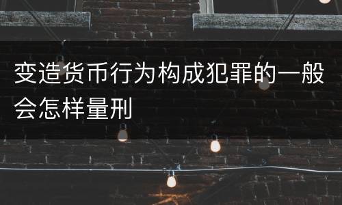 变造货币行为构成犯罪的一般会怎样量刑