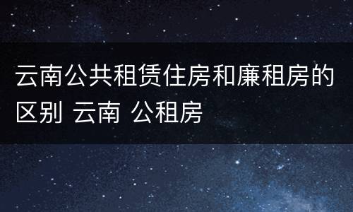 云南公共租赁住房和廉租房的区别 云南 公租房