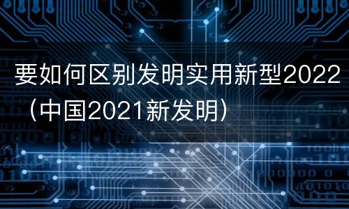 要如何区别发明实用新型2022（中国2021新发明）