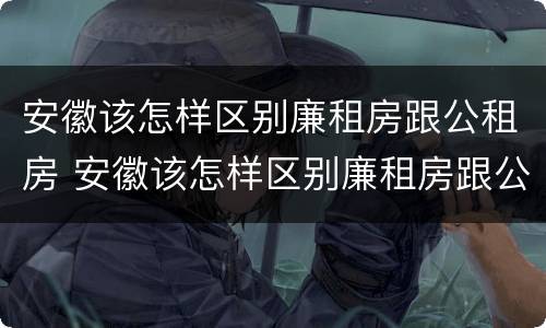 安徽该怎样区别廉租房跟公租房 安徽该怎样区别廉租房跟公租房呢
