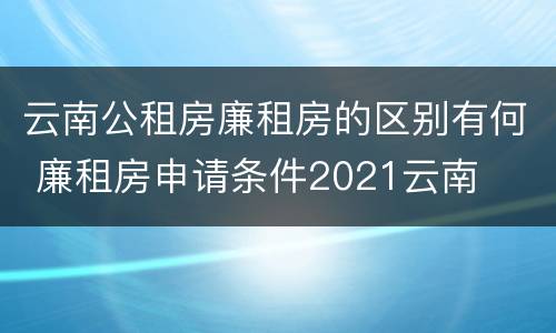 云南公租房廉租房的区别有何 廉租房申请条件2021云南