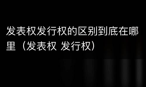 发表权发行权的区别到底在哪里（发表权 发行权）