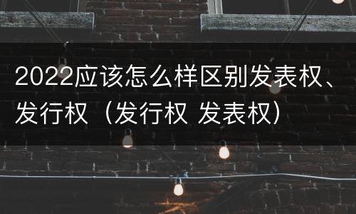 2022应该怎么样区别发表权、发行权（发行权 发表权）