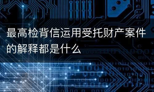 最高检背信运用受托财产案件的解释都是什么