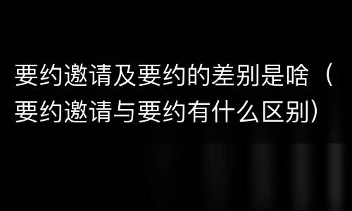要约邀请及要约的差别是啥（要约邀请与要约有什么区别）